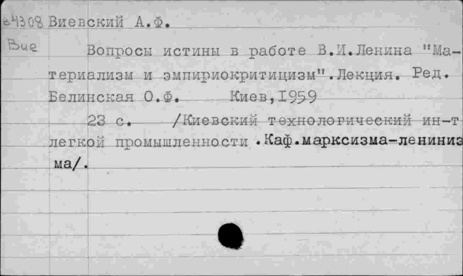 ﻿еНд0% Виевский А. Ф Ьие
Вопросы истины в работе В.И.Ленина "Материализм и эмпириокритицизм".Лекция. Ред. Белинская О.Ф. Киев, 195-9
-----23	— /Киевский техно логический ин-т легкой промышленности .Каф.марксизма-лениниз